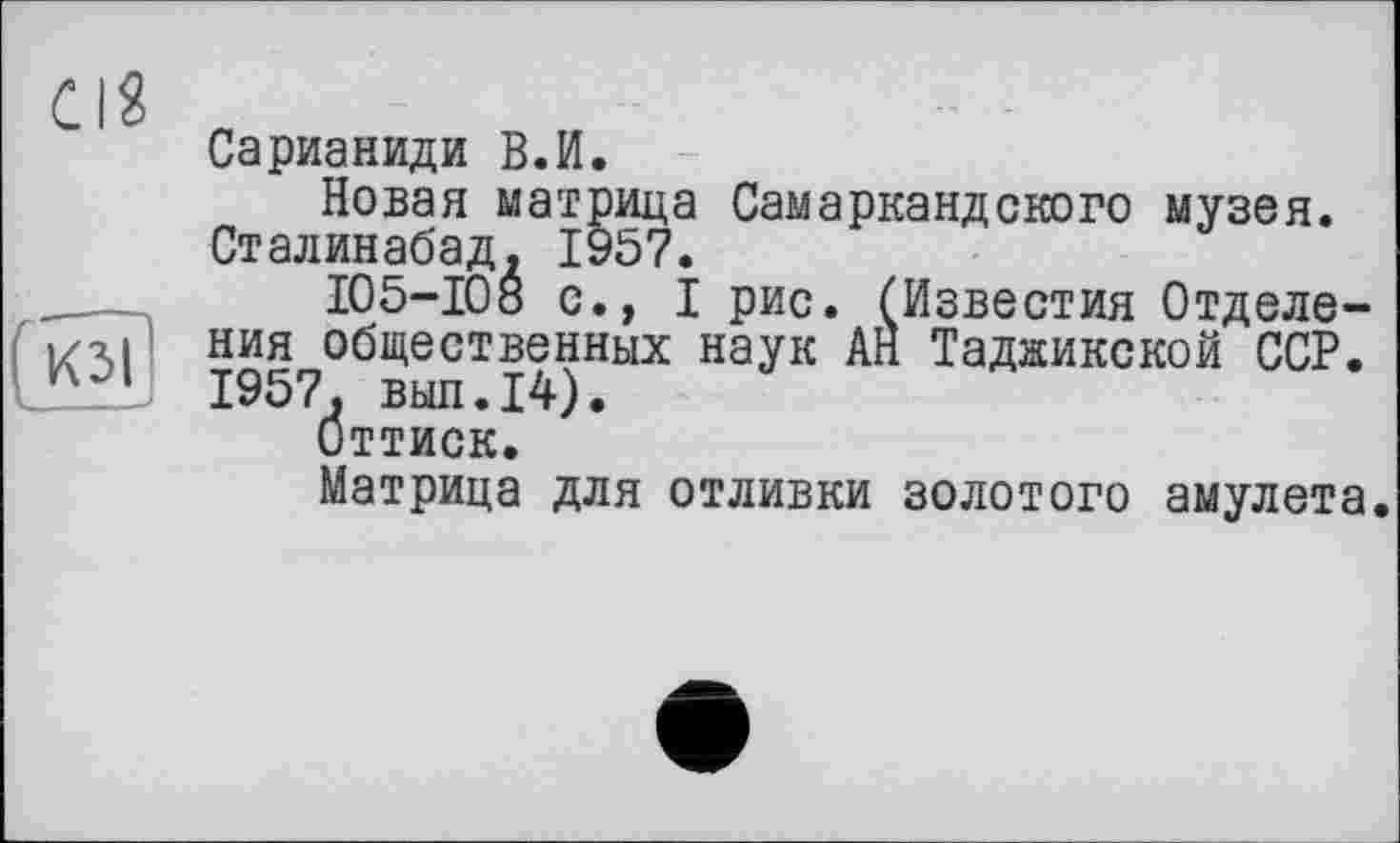 ﻿Cl?
(кзі
Сарианиди В.И.
Новая матрица Самаркандского музея. Сталинабад. 1957.
105-10» с.» I рис. (Известия Отделения общественных наук АН Таджикской ССР. 1957. выл.14).
Оттиск.
Матрица для отливки золотого амулета.